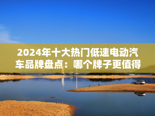 2024年十大热门低速电动汽车品牌盘点：哪个牌子更值得信赖？