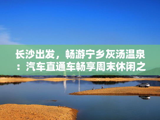 长沙出发，畅游宁乡灰汤温泉：汽车直通车畅享周末休闲之旅
