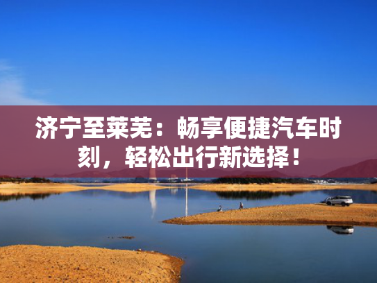 济宁至莱芜：畅享便捷汽车时刻，轻松出行新选择！