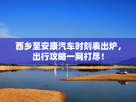 西乡至安康汽车时刻表出炉，出行攻略一网打尽！
