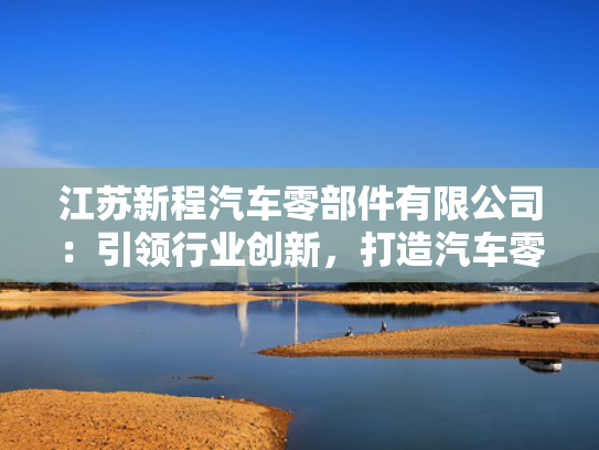 江苏新程汽车零部件有限公司：引领行业创新，打造汽车零部件行业新标杆！