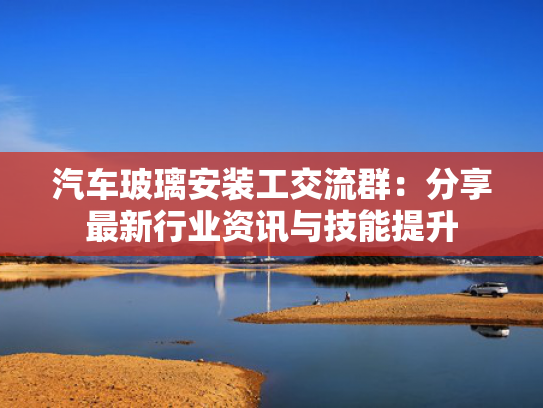 汽车玻璃安装工交流群：分享最新行业资讯与技能提升