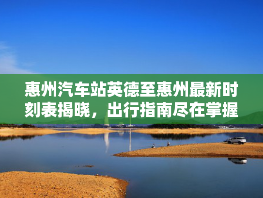 惠州汽车站英德至惠州最新时刻表揭晓，出行指南尽在掌握！
