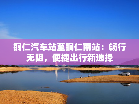 铜仁汽车站至铜仁南站：畅行无阻，便捷出行新选择