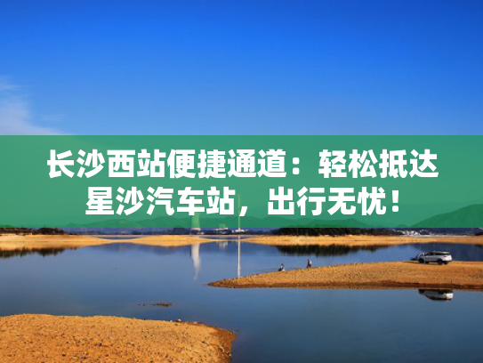 长沙西站便捷通道：轻松抵达星沙汽车站，出行无忧！