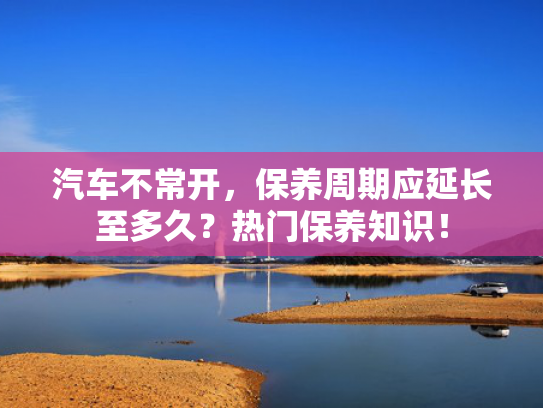 汽车不常开，保养周期应延长至多久？热门保养知识！