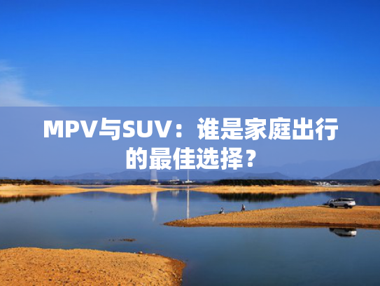 MPV与SUV：谁是家庭出行的最佳选择？