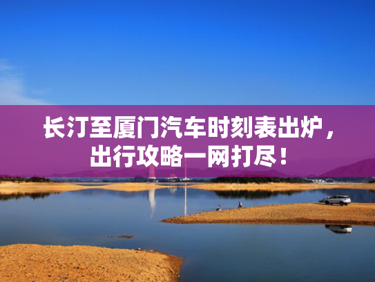 长汀至厦门汽车时刻表出炉，出行攻略一网打尽！