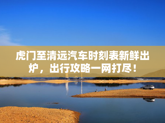 虎门至清远汽车时刻表新鲜出炉，出行攻略一网打尽！