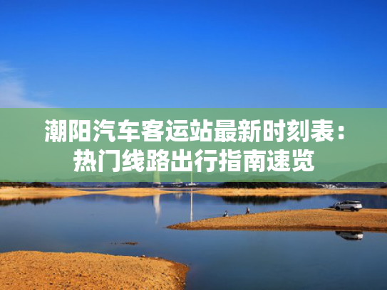 潮阳汽车客运站最新时刻表：热门线路出行指南速览