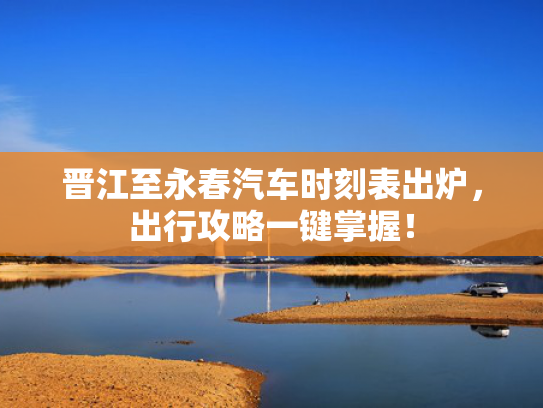 晋江至永春汽车时刻表出炉，出行攻略一键掌握！