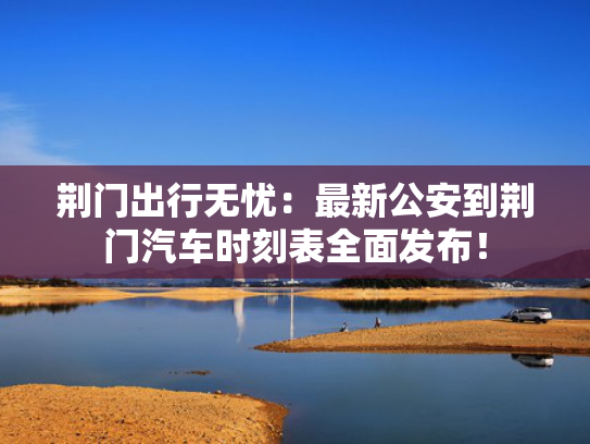荆门出行无忧：最新公安到荆门汽车时刻表全面发布！全面<strong></strong>-第1张图片-一稳号选号车务