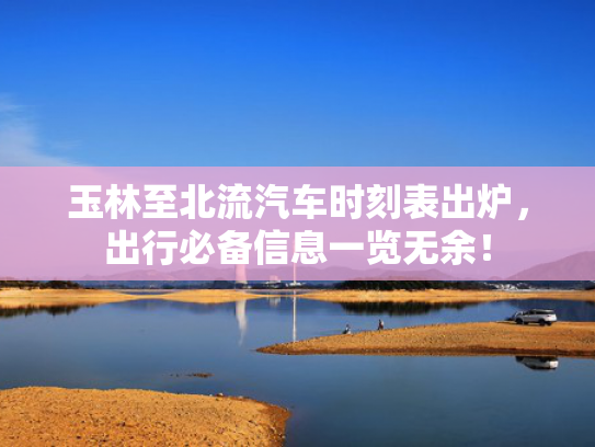 玉林至北流汽车时刻表出炉，出行必备信息一览无余！