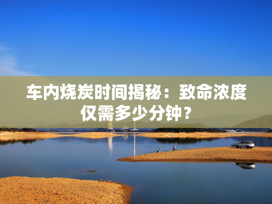 车内烧炭时间揭秘：致命浓度仅需多少分钟？