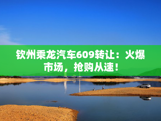 钦州乘龙汽车609转让：火爆市场，抢购从速！
