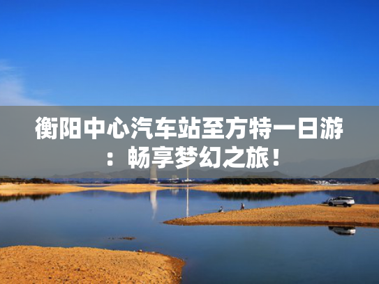 衡阳中心汽车站至方特一日游：畅享梦幻之旅！