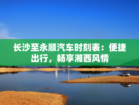 长沙至永顺汽车时刻表：便捷出行，畅享湘西风情