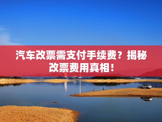 汽车改票需支付手续费？揭秘改票费用真相！