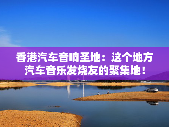 香港汽车音响圣地：这个地方汽车音乐发烧友的聚集地！