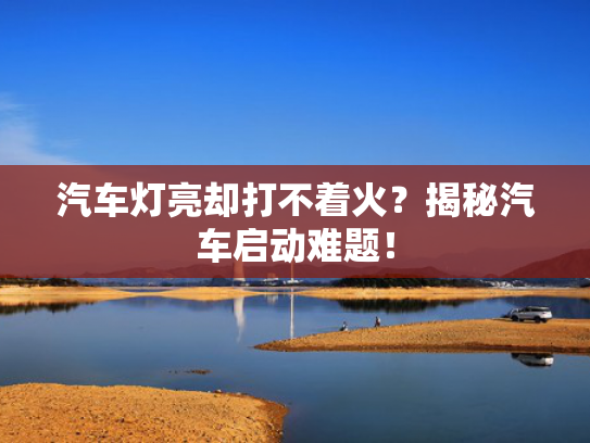 汽车灯亮却打不着火？揭秘汽车启动难题！