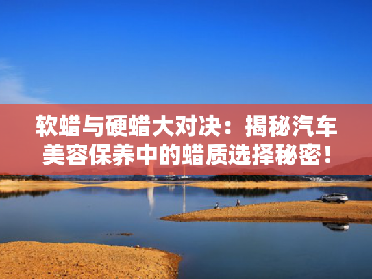 软蜡与硬蜡大对决：揭秘汽车美容保养中的蜡质选择秘密！