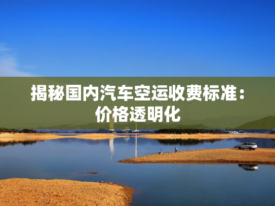 揭秘国内汽车空运收费标准：价格透明化