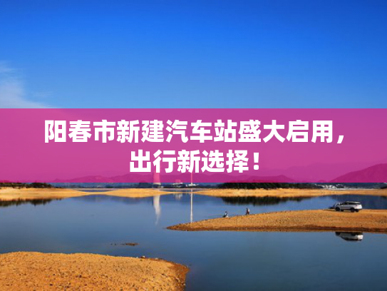 阳春市新建汽车站盛大启用，出行新选择！