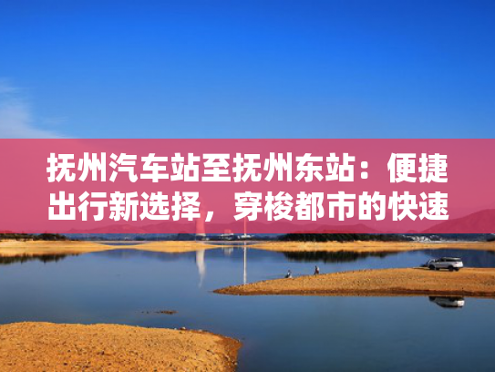 抚州汽车站至抚州东站：便捷出行新选择，穿梭都市的快速通道！