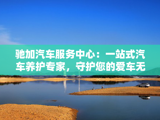 驰加汽车服务中心：一站式汽车养护专家，守护您的爱车无忧出行