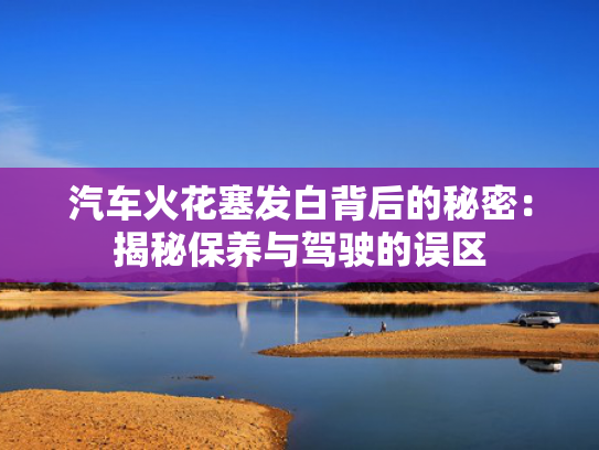 汽车火花塞发白背后的秘密：揭秘保养与驾驶的误区