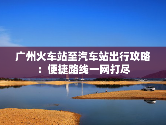 广州火车站至汽车站出行攻略：便捷路线一网打尽