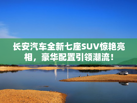 长安汽车全新七座SUV惊艳亮相，豪华配置引领潮流！