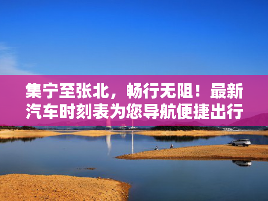 集宁至张北，畅行无阻！最新汽车时刻表为您导航便捷出行