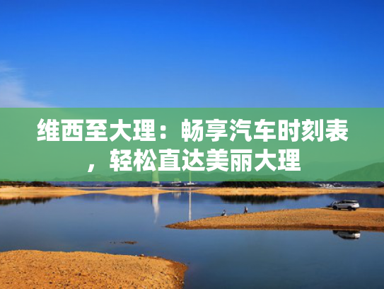 维西至大理：畅享汽车时刻表，大理轻松直达美丽大理-第1张图片-一稳号选号车务