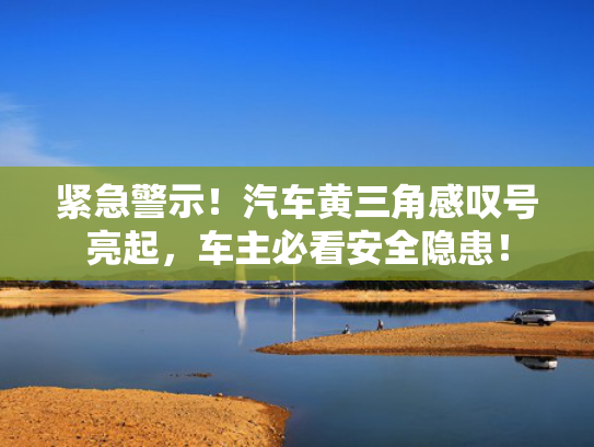 紧急警示！汽车黄三角感叹号亮起，车主必看安全隐患！