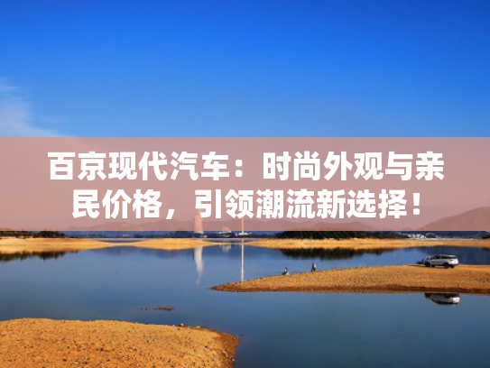 百京现代汽车：时尚外观与亲民价格，引领潮流新选择！