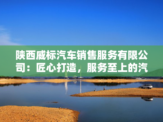 陕西威标汽车销售服务有限公司：匠心打造，服务至上的汽车销售专家