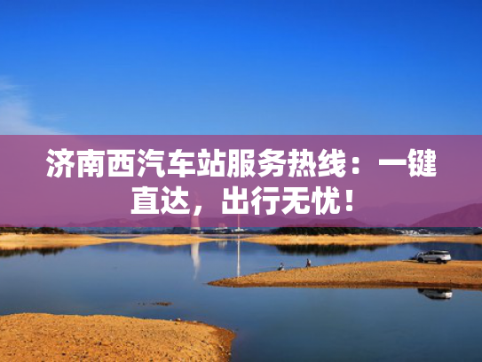 济南西汽车站服务热线：一键直达，出行无忧！