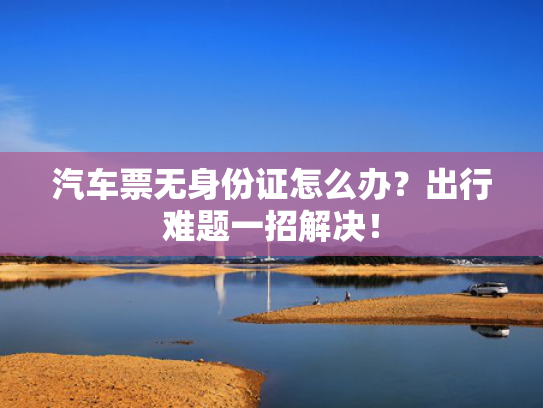 汽车票无身份证怎么办？出行难题一招解决！