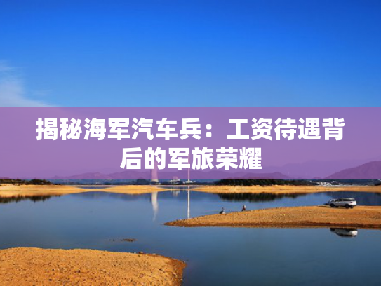 揭秘海军汽车兵：工资待遇背后的兵工军旅荣耀-第1张图片-一稳号选号车务