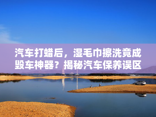 汽车打蜡后，湿毛巾擦洗竟成毁车神器？揭秘汽车保养误区！