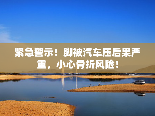紧急警示！脚被汽车压后果严重，小心骨折风险！