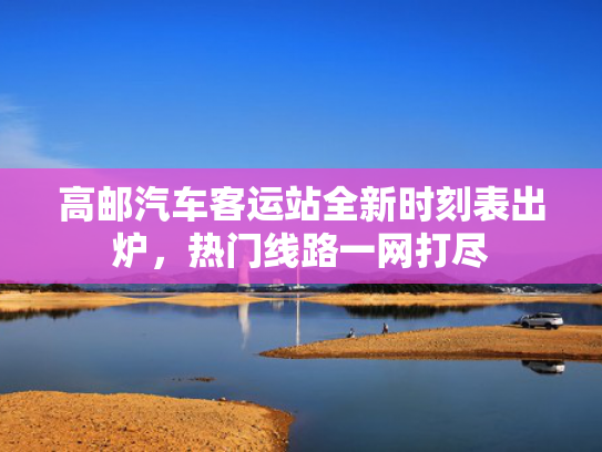 高邮汽车客运站全新时刻表出炉，热门线路一网打尽