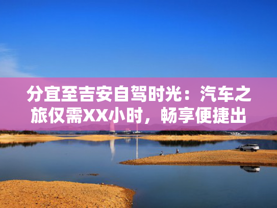 分宜至吉安自驾时光：汽车之旅仅需XX小时，畅享便捷出行！