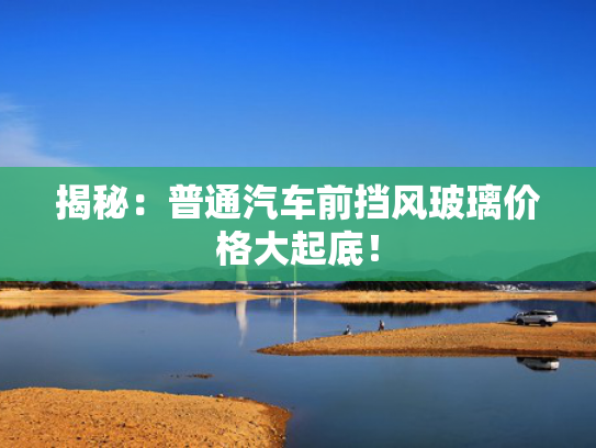 揭秘：普通汽车前挡风玻璃价格大起底！