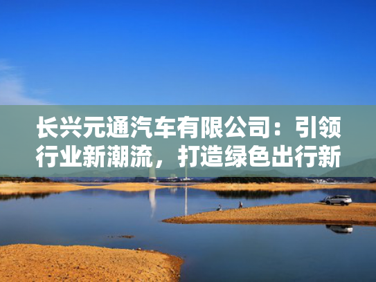 长兴元通汽车有限公司：引领行业新潮流，打造绿色出行新典范