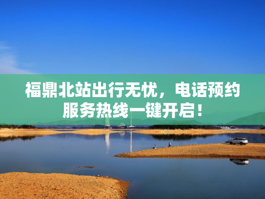 福鼎北站出行无忧，电话预约服务热线一键开启！