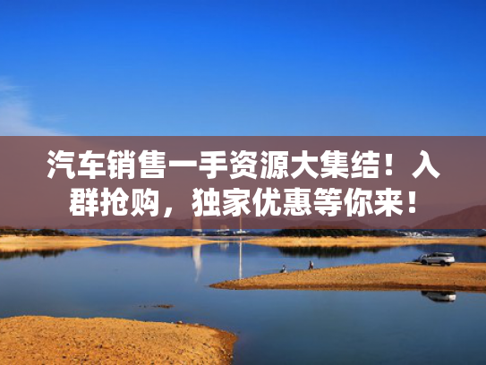 汽车销售一手资源大集结！入群抢购，独家优惠等你来！