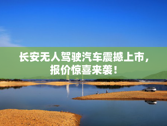 长安无人驾驶汽车震撼上市，报价惊喜来袭！