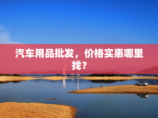 汽车用品批发，价格实惠哪里找？